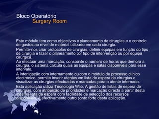 Bloco Operatório 
Surgery Room 
Este módulo tem como objectivos o planeamento de cirurgias e o controlo 
de gastos ao nível de material utilizado em cada cirurgia. 
Permite-nos criar protocolos de cirurgias, definir equipas em função do tipo 
de cirurgia e fazer o planeamento por tipo de intervenção ou por equipa 
cirúrgica. 
Ao efectuar uma marcação, consoante o número de horas que demora a 
cirurgia, o sistema calcula quais as equipas e salas disponíveis para esse 
intervalo. 
A interligação com internamento ou com o módulo de processo clínico 
electrónico, permite inserir utentes em lista de espera de cirurgias e 
visualizar as cirurgias efectuadas e marcadas para o utente internado. 
Esta aplicação utiliza Tecnologia Web. A gestão de listas de espera de 
cirurgias, com atribuição de prioridades e marcação directa a partir desta 
mesma lista de espera com facilidade de selecção dos recursos 
disponíveis, é efectivamente outro ponto forte desta aplicação. 
 