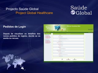 Projecto Saúde Global 
Project Global Healthcare 
Pedidos de Login 
Depois de visualizar os detalhes dos 
novos pedidos de registo, decide se os 
aceita ou recusa. 
 