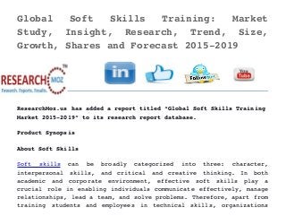 Global   Soft   Skills   Training:   Market
Study,   Insight,   Research,   Trend,   Size,
Growth, Shares and Forecast 2015­2019 
ResearchMoz.us has added a report titled “Global Soft Skills Training
Market 2015­2019” to its research report database.
Product Synopsis
About Soft Skills
Soft   skills  can   be   broadly   categorized   into   three:   character,
interpersonal   skills,   and   critical   and   creative   thinking.   In   both
academic   and   corporate   environment,   effective   soft   skills   play   a
crucial role in enabling individuals communicate effectively, manage
relationships, lead a team, and solve problems. Therefore, apart from
training   students   and   employees   in   technical   skills,   organizations
 