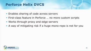 21
Perforce Helix DVCS
 Enables sharing of code across servers
 First-class feature in Perforce … no more custom scripts
 Works through proxy and edge servers
 A way of mitigating risk if a huge mono-repo is not for you
 