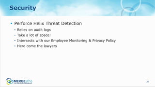 27
Security
 Perforce Helix Threat Detection
• Relies on audit logs
• Take a lot of space!
• Intersects with our Employee Monitoring & Privacy Policy
• Here come the lawyers
 