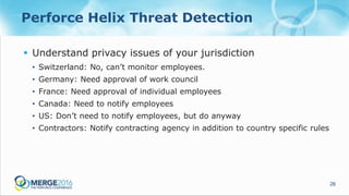 28
Perforce Helix Threat Detection
 Understand privacy issues of your jurisdiction
• Switzerland: No, can’t monitor employees.
• Germany: Need approval of work council
• France: Need approval of individual employees
• Canada: Need to notify employees
• US: Don’t need to notify employees, but do anyway
• Contractors: Notify contracting agency in addition to country specific rules
 