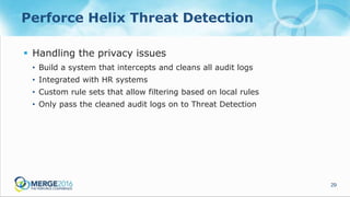 29
Perforce Helix Threat Detection
 Handling the privacy issues
• Build a system that intercepts and cleans all audit logs
• Integrated with HR systems
• Custom rule sets that allow filtering based on local rules
• Only pass the cleaned audit logs on to Threat Detection
 