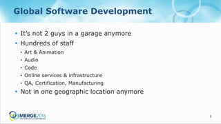 5
Global Software Development
 It’s not 2 guys in a garage anymore
 Hundreds of staff
• Art & Animation
• Audio
• Code
• Online services & infrastructure
• QA, Certification, Manufacturing
 Not in one geographic location anymore
 