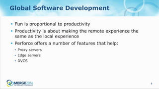 6
Global Software Development
 Fun is proportional to productivity
 Productivity is about making the remote experience the
same as the local experience
 Perforce offers a number of features that help:
• Proxy servers
• Edge servers
• DVCS
 