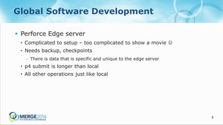 8
Global Software Development
 Perforce Edge server
• Complicated to setup – too complicated to show a movie 
• Needs backup, checkpoints
- There is data that is specific and unique to the edge server
• p4 submit is longer than local
• All other operations just like local
 