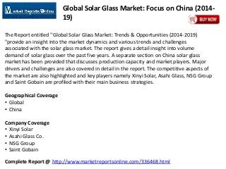 Complete Report @ http://www.marketreportsonline.com/336468.html
Global Solar Glass Market: Focus on China (2014-
19)
The Report entitled "Global Solar Glass Market: Trends & Opportunities (2014-2019)
"provide an insight into the market dynamics and various trends and challenges
associated with the solar glass market. The report gives a detail insight into volume
demand of solar glass over the past five years. A separate section on China solar glass
market has been provided that discusses production capacity and market players. Major
drivers and challenges are also covered in detail in the report. The competitive aspects of
the market are also highlighted and key players namely Xinyi Solar, Asahi Glass, NSG Group
and Saint Gobain are profiled with their main business strategies.
Geographical Coverage
• Global
• China
Company Coverage
• Xinyi Solar
• Asahi Glass Co.
• NSG Group
• Saint Gobain
 