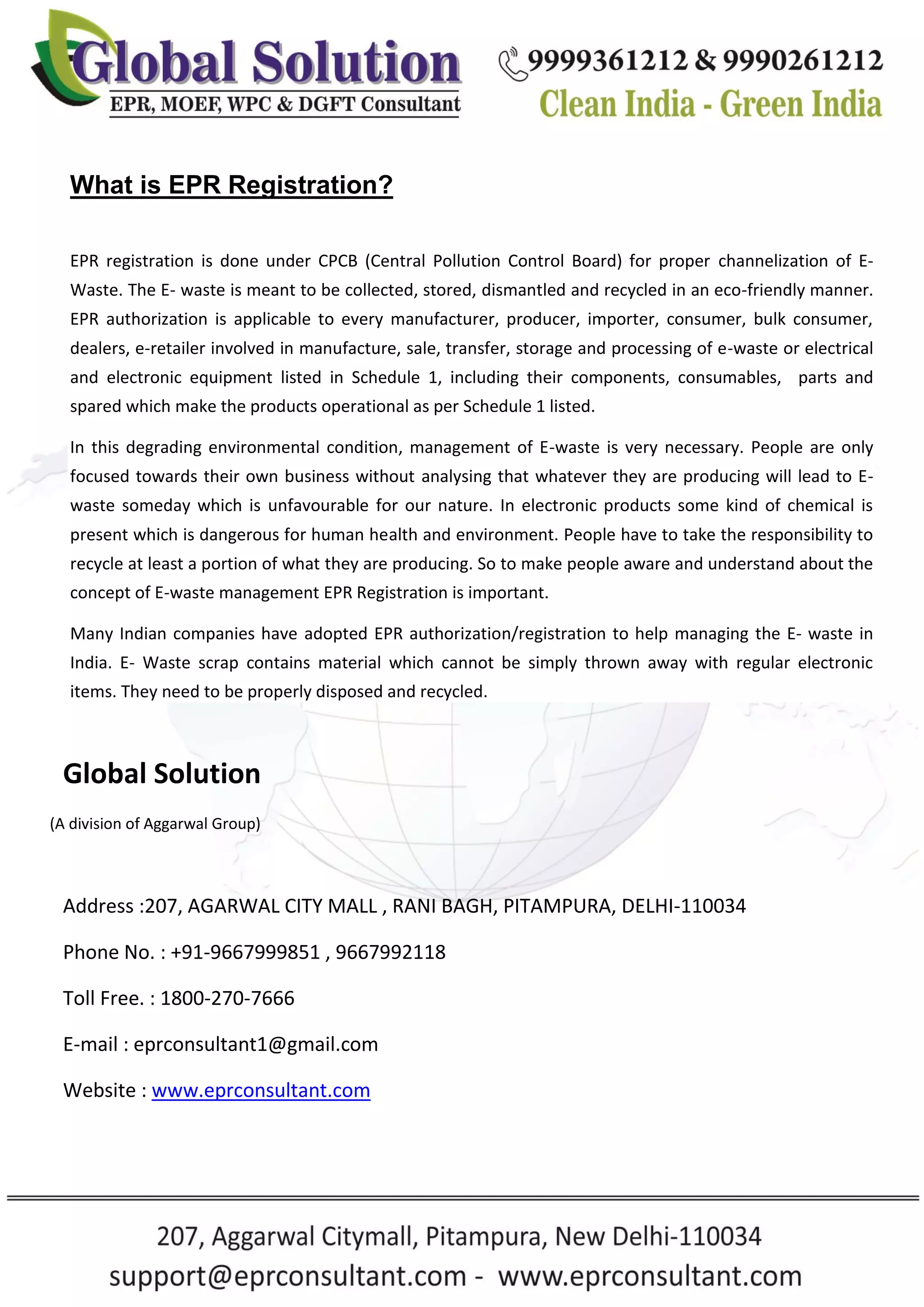 What is EPR Registration?
EPR registration is done under CPCB (Central Pollution Control Board) for proper channelization of E-
Waste. The E- waste is meant to be collected, stored, dismantled and recycled in an eco-friendly manner.
EPR authorization is applicable to every manufacturer, producer, importer, consumer, bulk consumer,
dealers, e-retailer involved in manufacture, sale, transfer, storage and processing of e-waste or electrical
and electronic equipment listed in Schedule 1, including their components, consumables, parts and
spared which make the products operational as per Schedule 1 listed.
In this degrading environmental condition, management of E-waste is very necessary. People are only
focused towards their own business without analysing that whatever they are producing will lead to E-
waste someday which is unfavourable for our nature. In electronic products some kind of chemical is
present which is dangerous for human health and environment. People have to take the responsibility to
recycle at least a portion of what they are producing. So to make people aware and understand about the
concept of E-waste management EPR Registration is important.
Many Indian companies have adopted EPR authorization/registration to help managing the E- waste in
India. E- Waste scrap contains material which cannot be simply thrown away with regular electronic
items. They need to be properly disposed and recycled.
Global Solution
(A division of Aggarwal Group)
Address :207, AGARWAL CITY MALL , RANI BAGH, PITAMPURA, DELHI-110034
Phone No. : +91-9667999851 , 9667992118
Toll Free. : 1800-270-7666
E-mail : eprconsultant1@gmail.com
Website : www.eprconsultant.com
 