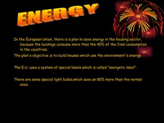 In the European Union, there is a plan to save energy in the housing sector, because the buidings consume more than the 40% of the final consumption in the countries. The plan's objective is to build houses which use the environment's energy. The E.U. uses a system of special labels which is called “energetic label”.  There are some special light bulbs,which save an 80% more than the normal ones. ENERGY 
