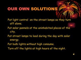 OUR OWN   SOLUTIONS Put light control  on the street lamps so they turn off alone. Put solar pannels at the uninhabited places of the city. Put street lamps to load during the day with solar energy. Put bulb lights without high consume. Turn off the lights at high hours of the night. 