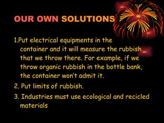 OUR OWN   SOLUTIONS 1.Put electrical equipments in the  container and it will measure the rubbish that we throw there. For example, if we throw organic rubbish in the bottle bank, the container won’t admit it. 2. Put limits of rubbish. 3. Industries must use ecological and recicled materials 