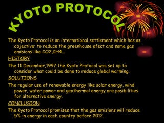 The Kyoto Protocol is an international settlement which has as objective: to reduce the greenhouse efect and some gas emisions like CO2,CH4… HISTORY The 11 December,1997,the Kyoto Protocol was set up to consider what could be done to reduce global warming. SOLUTIONS The regular use of renewable energy like solar energy, wind power, water power and geothermal energy are posibilities for alternative energy.  CONCLUSION The Kyoto Protocol promises that the gas emisions will reduce  5% in energy in each country before 2012. KYOTO PROTOCOL 