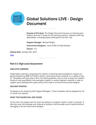 Global Solutions LIVE - Design
Document 
Purpose of this Quip: This Design Document focuses on training speci-
ﬁcations that are in scope for this learning solution, milestone with key
deliverables, including project participants and their role.
Program Manager: Michael Wright
Instructional Designers: Liana Griﬃn & Todd Edwards
Version: 1.0
Release Date: October 9th, 2017
Task
Part A | High Level Assessment
EXECUTIVE SUMMARY
Global Sales Learning is proposing the creation of learning asset templates to support on-
going initiatives by SMB and GSO to deliver instructional sound material on a variety of top-
ics. Templates will have easy to ﬁll in the blank guidelines, tips on how to keep the material
hands-on and quantiﬁable, and examples to glean or reverse engineer material in order to
support quick development cycles without the need of a formal instructional designer. 
DELIVERY STRATEGY
Templates to be shared by GSL Program Managers. These templates will be designed for ILT
or virtual Live sessions. 
WHAT THIS COURSE WILL NOT COVER
At this time, this project will not cover the delivery or program needs in order to execute. It
will only cover the template and material to produce instructionally sound material without
leveraging a formal instructional designer.
 