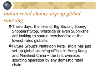 Indian retail chains step up global sourcing These days, the likes of Big Bazaar, Ebony, Shoppers’ Stop, Westside or even Subhiksha are looking to source merchandise at the lowest rates globally. Future Group’s Pantaloon Retail India has just set up global sourcing offices in Hong Kong and Mainland China – the first overseas sourcing operation by any domestic retail chain. 