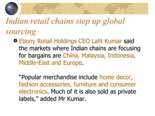 Indian retail chains step up global sourcing Ebony Retail Holdings CEO Lalit Kumar  said the markets where Indian chains are focusing for bargains are  China, Malaysia, Indonesia, Middle-East and Europe .  “Popular merchandise include  home decor, fashion accessories, furniture and consumer electronics . Much of it is also sold as private labels,” added Mr Kumar.  