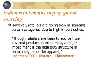 Indian retail chains step up global sourcing However, retailers are going slow in sourcing certain categories due to high import duties.  “Though retailers are keen to source from low-cost production economies, a major impediment is the high duty structure in certain segments like apparel,”  Landmark COO Himanshu Chakrawarti.  