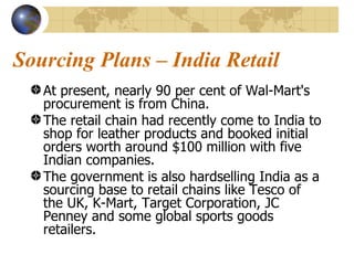 Sourcing Plans – India Retail At present, nearly 90 per cent of Wal-Mart's procurement is from China.  The retail chain had recently come to India to shop for leather products and booked initial orders worth around $100 million with five Indian companies.  The government is also hardselling India as a sourcing base to retail chains like Tesco of the UK, K-Mart, Target Corporation, JC Penney and some global sports goods retailers.  