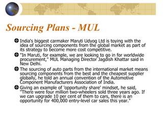 Sourcing Plans - MUL India's biggest carmaker Maruti Udyog Ltd is toying with the idea of sourcing components from the global market as part of its strategy to become more cost competitive. "In Maruti, for example, we are looking to go in for worldwide procurement," MUL Managing Director Jagdish Khattar said in New Delhi. The sourcing of auto parts from the international market means sourcing components from the best and the cheapest supplier globally, he told an annual convention of the Automotive Component Manufacturers Association of India.  Giving an example of 'opportunity share' mindset, he said, "There were four million two-wheelers sold three years ago. If we can upgrade 10 per cent of them to cars, there is an opportunity for 400,000 entry-level car sales this year."  