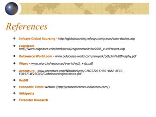References Infosys Global Sourcing  - http://globalsourcing.infosys.com/cases/case-studies.asp Cognizant  - http://www.cognizant.com/html/news/cogcommunity/cc2006_euroPresent.asp Outsource World.com  - www.outsource-world.com/newyork/pdf/Jim%20Murphy.pdf  Wipro  - www.wipro.in/resources/events/no2_+idc.pdf  Accenture  - www.accenture.com/NR/rdonlyres/928C5220-C4E6-4AAE-AEC9-ED19731E25C0/0/Globalsourcinginpractice.pdf  Rediff Economic Times  Website (http://economictimes.indiatimes.com/) Wikipedia Forrester Research 