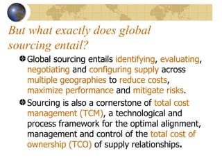 But what exactly does global sourcing entail? Global sourcing entails  identifying ,  evaluating ,  negotiating  and  configuring   supply  across  multiple geographies  to  reduce costs ,  maximize performance  and  mitigate risks .  Sourcing is also a cornerstone of  total cost management (TCM) , a technological and process framework for the optimal alignment, management and control of the  total cost of ownership (TCO)  of supply relationships .   