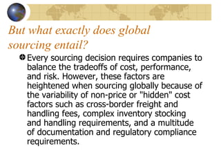 But what exactly does global sourcing entail? Every sourcing decision requires companies to balance the tradeoffs of cost, performance, and risk. However, these factors are heightened when sourcing globally because of the variability of non-price or "hidden" cost factors such as cross-border freight and handling fees, complex inventory stocking and handling requirements, and a multitude of documentation and regulatory compliance requirements. 