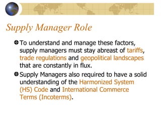 Supply Manager Role To understand and manage these factors, supply managers must stay abreast of  tariffs ,  trade regulations  and  geopolitical landscapes  that are constantly in flux.  Supply Managers also required to have a solid understanding of the  Harmonized System (HS)   Code  and  International Commerce Terms (Incoterms) .  