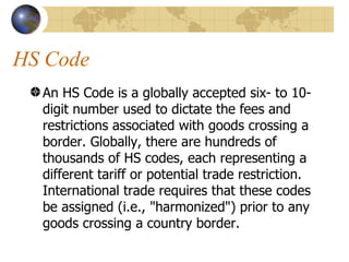HS Code An HS Code is a globally accepted six- to 10-digit number used to dictate the fees and restrictions associated with goods crossing a border. Globally, there are hundreds of thousands of HS codes, each representing a different tariff or potential trade restriction. International trade requires that these codes be assigned (i.e., "harmonized") prior to any goods crossing a country border.  