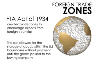 FOREIGN TRADE
ZONES
FTA Act of 1934
created trade zones to
encourage exports from
foreign countries
The act allowed for the
storage of goods within the U.S
boundaries without payment
until the goods passed to the
buying company
 