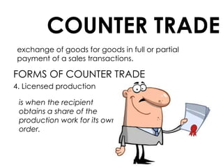 COUNTER TRADE
exchange of goods for goods in full or partial
payment of a sales transactions.
FORMS OF COUNTER TRADE
4. Licensed production
is when the recipient
obtains a share of the
production work for its own
order.
 