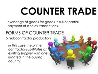 COUNTER TRADE
exchange of goods for goods in full or partial
payment of a sales transactions.
FORMS OF COUNTER TRADE
5. Subcontractor production
in this case the prime
contractor substitutes an
existing supplier with one
located in the buying
country.
 