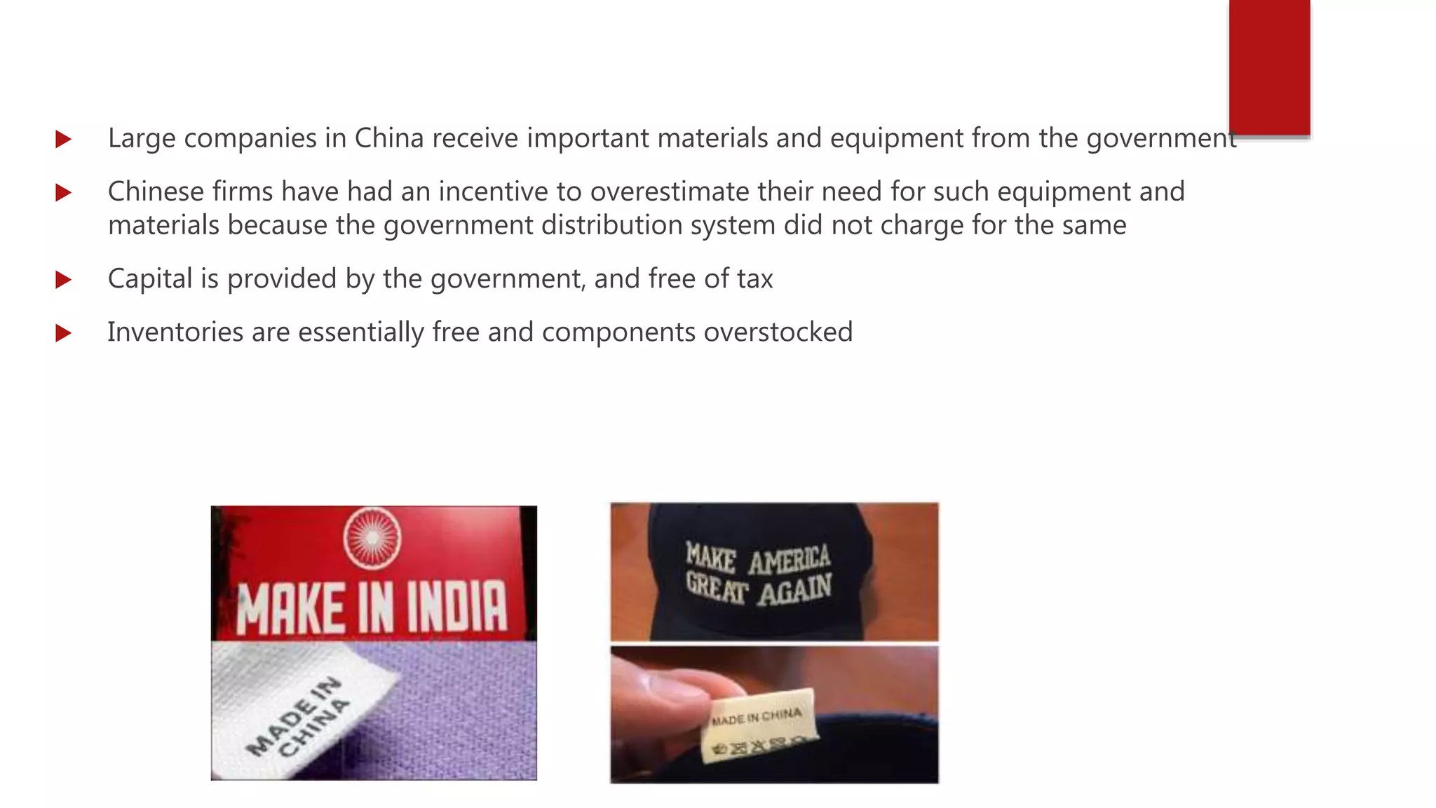  Large companies in China receive important materials and equipment from the government
 Chinese firms have had an incentive to overestimate their need for such equipment and
materials because the government distribution system did not charge for the same
 Capital is provided by the government, and free of tax
 Inventories are essentially free and components overstocked
 