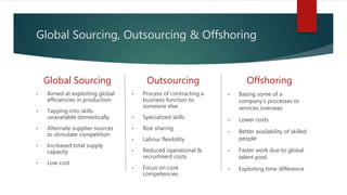 Global Sourcing, Outsourcing & Offshoring
Global Sourcing
• Aimed at exploiting global
efficiencies in production
• Tapping into skills
unavailable domestically
• Alternate supplier sources
to stimulate competition
• Increased total supply
capacity
• Low cost
Outsourcing
• Process of contracting a
business function to
someone else
• Specialized skills
• Risk sharing
• Labour flexibility
• Reduced operational &
recruitment costs
• Focus on core
competencies
Offshoring
• Basing some of a
company's processes or
services overseas
• Lower costs
• Better availability of skilled
people
• Faster work due to global
talent pool
• Exploiting time difference
 