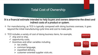 Total Cost of Ownership
It is a financial estimate intended to help buyers and owners determine the direct and
indirect costs of a product or system.
 For manufacturing, as TCO is typically compared with doing business overseas, it goes
beyond the initial manufacturing cycle time and cost to make parts.
 TCO includes a variety of cost of doing business items, for example,
 ship and re-ship,
 opportunity costs,
 Incentives and other variables including
 tax credits,
 common language,
 expedited delivery,
 customer-oriented supplier visits etc.
TCO
Material Cost
Freight Cost
Internal Processing
Expenditures
Allocated
Overheads
 