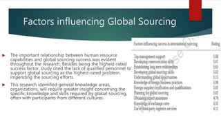 Factors influencing Global Sourcing
 The important relationship between human resource
capabilities and global sourcing success was evident
throughout the research. Besides being the highest-rated
success factor, study cited the lack of qualified personnel to
support global sourcing as the highest-rated problem
impending the sourcing efforts.
 This research identified general knowledge areas,
organizations, will require greater insight concerning the
specific knowledge and skills required by global sourcing,
often with participants from different cultures.
 