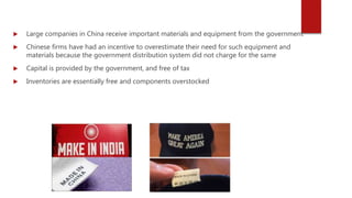  Large companies in China receive important materials and equipment from the government
 Chinese firms have had an incentive to overestimate their need for such equipment and
materials because the government distribution system did not charge for the same
 Capital is provided by the government, and free of tax
 Inventories are essentially free and components overstocked
 