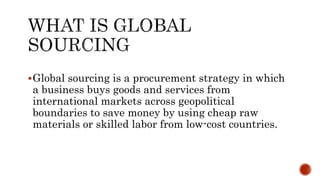Global sourcing is a procurement strategy in which
a business buys goods and services from
international markets across geopolitical
boundaries to save money by using cheap raw
materials or skilled labor from low-cost countries.
 