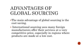 The main advantage of global sourcing is the
cost-saving.
 International sourcing sees many foreign
manufacturers offer their services at a very
competitive price, especially in regions where
products are made at a low cost.
 