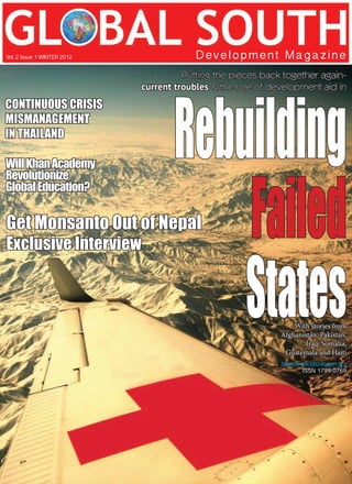 Putting the pieces back together again-
current troubles & the role of development aid in
Rebuilding
Failed
States
Development Magazine
Vol. 2 Issue 1 WINTER 2012
CONTINUOUS CRISIS
MISMANAGEMENT
IN THAILAND
WillKhanAcademy
Revolutionize
Global Education?
Get Monsanto Out of Nepal
Exclusive Interview
With stories from
Afghanistan, Pakistan,
Iraq, Somalia,
Guatemala and Haiti
http://www.silcreation.org
ISSN 1799-0769
 
