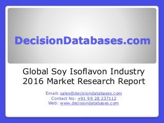 DecisionDatabases.com
Global Soy Isoflavon Industry
2016 Market Research Report
Email: sales@decisiondatabases.com
Contact No: +91 99 28 237112
Web: www.decisiondatabases.com
 