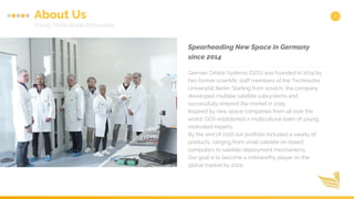 2About Us
Young, Multicultural, Enthusiastic
German Orbital Systems (GOS) was founded in 2014 by
two former scientific staff members of the Technische
Universität Berlin. Starting from scratch, the company
developed multiple satellite subsystems and
successfully entered the market in 2015.
Inspired by new space companies from all over the
world, GOS established a multicultural team of young,
motivated experts.
By the end of 2016 our portfolio included a variety of
products, ranging from small satellite on-board
computers to satellite deployment mechanisms.
Our goal is to become a noteworthy player on the
global market by 2020.
Spearheading New Space in Germany
since 2014
 