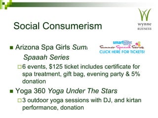 Social Consumerism
 Arizona Spa Girls Summer
Spaaah Series
6 events, $125 ticket includes certificate for
spa treatment, gift bag, evening party & 5%
donation
 Yoga 360 Yoga Under The Stars
3 outdoor yoga sessions with DJ, and kirtan
performance, donation
 