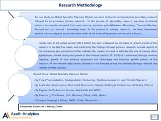For our study on Global Specialty Polymers Market, we have conducted comprehensive secondary research
followed by an extensive primary research. In the process of secondary research, we have scrutinized
industry documents, accessed from open sources, premium paid databases (Bloomberg, Thomson Reuters,
Factiva) and our internal knowledge base. In the process of primary research, we have interviewed
various industry experts across the value chain of the medical equipment and service industry.
Market size of the actual period (2014-2018) has been evaluated on the basis of growth trends of the
industry in the last five years, and confirming the findings through primary research. Annual reports of
the companies are scanned to further validate the market size and to estimate the size of various other
applications. Market sizing and growth in the forecast period (2019-2024) is estimated through revenue
mapping, growth of new advance equipment and technology and historical growth pattern of the
industry. All the relevant data points/ statistics in the forecast period are validated through relevant and
reliable primary sources.
Report Focus: Global Specialty Polymers Market.
- By Type (Thermoplastics, Biodegradable, Conducting, Electroluminescent, Liquid Crystal Polymers)
- By Application (Automotive, Electrical & Electronics, Medical, Building & Construction, Oil & Gas, Others)
- By Region (North America, Europe, Asia Pacific and ROW),
- By Country (U.S, Canada, U.K, Germany, China, India, Japan)
- Company Coverage ( Solvay, BASF, Croda, Polyone etc. )
Companies Contacted : Solvay, Croda
Research Methodology
20
 