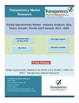 Transparency Market 
Research 
Global Spectrometry Market - Industry Analysis, Size, 
Share, Growth, Trends and Forecast, 2014 - 2020 
Published Date 143 Page Report 
18-Aug-2014 
Buy Now Request Sample 
Press Release 
Global Spectrometry Market to be Worth US $ 19,608.7 million by 
2020 : Transparency Market Research 
Transparency Market Research 
State Tower, 
90, State Street, Suite 700. 
Albany, NY 12207 
United States 
www.transparencymarketresearch.com 
sales@transparencymarketresearch.com 
 
