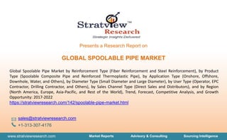 www.stratviewresearch.com Market Reports Advisory & Consulting Sourcing Intelligence
Presents a Research Report on
GLOBAL SPOOLABLE PIPE MARKET
Global Spoolable Pipe Market by Reinforcement Type (Fiber Reinforcement and Steel Reinforcement), by Product
Type (Spoolable Composite Pipe and Reinforced Thermoplastic Pipe), by Application Type (Onshore, Offshore,
Downhole, Water, and Others), by Diameter Type (Small Diameter and Large Diameter), by User Type (Operator, EPC
Contractor, Drilling Contractor, and Others), by Sales Channel Type (Direct Sales and Distributors), and by Region
(North America, Europe, Asia-Pacific, and Rest of the World), Trend, Forecast, Competitive Analysis, and Growth
Opportunity: 2017-2022
https://stratviewresearch.com/142/spoolable-pipe-market.html
sales@stratviewresearch.com
+1-313-307-4176
 