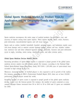 Global Sports Medicine Market,by Product Type,by
Application,and by Geography-Trends and Forecast to
2025
Sports medicine encompasses the entire range of medical products for prevention, cure, and
recovery of injuries arising from sports injuries. These injuries include sprain, strain, fractures,
joint dislocation, musculoskeletal injuries and soft tissue damage.
Sports such as cricket, football, basketball, baseball, sprinting, tennis, and badminton mainly cause
soft tissue damage such as anterior cruciate ligament rupture, rotator cuff tear, Achilles’ tendon
tear, meniscus tear and ulnar collateral ligament damage. Generally, fractures and joint dislocation
occur in rugby, wrestling, motor racing, skateboard sports, and other extreme sports.
Global Sports Medicine Devices Market: Drivers
Increasing prevalence of sports-related injuries is expected to propel growth of the global sports
medicine devices market over the forecast period. For instance, according to the National High
School Sports-Related Injury Surveillance Study 2017-2018, 1,367,490 cases of sport-related were
recorded in high schools in the U.S.
Moreover, increasing number of football players is also expected to aid in growth of the market.
For instance, according to FIFA’s Professional Football Report 2019, there are at least 128,983
professional football players around the world.
Increasing number of sports events is expected to propel growth of the global sports medicine
devices market over the forecast period. For instance, the number of sports contested at every
summer Olympic Games increased from 26 in 2012 to 28 in 2016 and 33 sports are scheduled
for 2020.
 