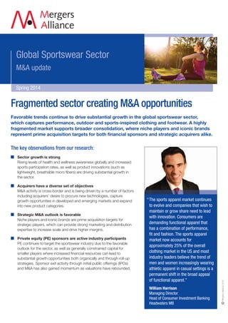 Global Sportswear Sector 
M&A update 
Spring 2014 
Fragmented sector creating M&A opportunities 
“The sports apparel market continues 
to evolve and companies that wish to 
maintain or grow share need to lead 
with innovation. Consumers are 
demanding functional apparel that 
has a combination of performance, 
fit and fashion. The sports apparel 
market now accounts for 
approximately 25% of the overall 
clothing market in the US and most 
industry leaders believe the trend of 
men and women increasingly wearing 
athletic apparel in casual settings is a 
permanent shift in the broad appeal 
of functional apparel.” 
William Harrison 
Managing Director 
Head of Consumer Investment Banking 
Headwaters MB 
Mergers Alliance 2014 
Favorable trends continue to drive substantial growth in the global sportswear sector, 
which captures performance, outdoor and sports-inspired clothing and footwear. A highly 
fragmented market supports broader consolidation, where niche players and iconic brands 
represent prime acquisition targets for both financial sponsors and strategic acquirers alike. 
The key observations from our research: 
Sector growth is strong 
Rising levels of health and wellness awareness globally and increased 
sports participation rates, as well as product innovations (such as 
lightweight, breathable micro fibers) are driving substantial growth in 
the sector. 
Acquirers have a diverse set of objectives 
M&A activity is cross-border and is being driven by a number of factors 
including acquirers’ desire to procure new technologies, capture 
growth opportunities in developed and emerging markets and expand 
into new product categories. 
Strategic M&A outlook is favorable 
Niche players and iconic brands are prime acquisition targets for 
strategic players, which can provide strong marketing and distribution 
expertise to increase scale and drive higher margins. 
Private equity (PE) sponsors are active industry participants 
PE continues to target the sportswear industry due to the favorable 
outlook for the sector, as well as generally constrained capital for 
smaller players where increased financial resources can lead to 
substantial growth opportunities both organically and through roll-up 
strategies. Sponsor exit activity through initial public offerings (IPOs) 
and M&A has also gained momentum as valuations have rebounded. 
 