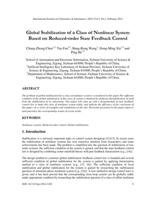 International Journal on Cybernetics & Informatics ( IJCI) Vol.3, No.1, February 2014
DOI: 10.5121/ijci.2014.3102 9
Global Stabilization of a Class of Nonlinear System
Based on Reduced-order State Feedback Control
Chang-Zhong Chen1,2,
Tao Fan1,2
, Bang-Rong Wang3
, Dong-Ming Xie1,2
and
Ping He1,2
1
School of Automation and Electronic Information, Sichuan University of Science &
Engineering, Zigong, Sichuan 643000, People’s Republic of China;
2
Artificial Intelligence Key Laboratory of Sichuan Province, Sichuan University of
Science & Engineering, Zigong, Sichuan 643000, People’s Republic of China;
3
Department of Mathematics, School of Science, Sichuan University of Science &
Engineering, Zigong, Sichuan 643000, People’s Republic of China.
ABSTRACT
The problem of global stabilization for a class of nonlinear system is considered in this paper.The sufficient
condition of the global stabilization of this class of system is obtained by deducing thestabilization of itself
from the stabilization of its subsystems. This paper will come up with a designmethod of state feedback
control law to make this class of nonlinear system stable, and indicate the efficiency of the conclusion of
this paper via a series of examples and simulations at the end. Theresults presented in this paper improve
and generalize the corresponding results of recent works.
KEYWORDS
Nonlinear systems; Reduced-order control; Global stabilization.
1. Introduction
Stabilization is a seriously important topic in control system designing [1]-[13]. In recent years
the stabilization of nonlinear systems has won extensive attention from researchers, and some
achievements has been made. The problem is simplified into the question of stabilization of low
order systems, the sufficient condition of the system is gained, and that the state feedback control
law is designed by combining centre manifold theory with part feedback linearization (e.g., [14]).
The design method to construct global stabilization feedback control law is founded and several
sufficient condition of global stabilization for the system is gained by applying linearization
method to a class of nonlinear systems (e.g., [15, 16]). The sufficient condition of local
stabilization and global stabilization for the system is gained by researching the stabilization
question of minimum phase nonlinear system (e.g., [16]). A new method to design control laws is
given, and it has been proved that the corresponding close-loop system can be globally stable
under appropriate condition by researching the stabilization question of a class of affine nonlinear
 