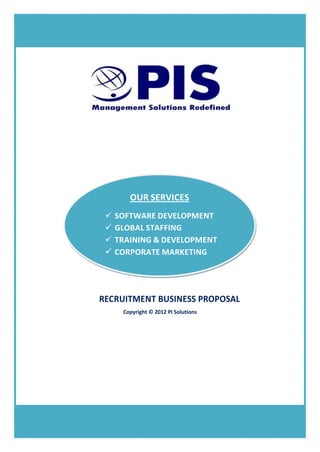 OUR SERVICES
                     SOFTWARE DEVELOPMENT
                     GLOBAL STAFFING
                     TRAINING & DEVELOPMENT
                     CORPORATE MARKETING




                RECRUITMENT BUSINESS PROPOSAL
                        Copyright © 2012 PI Solutions




1   RECRUITMENT BUSINESS PROPOSAL | PI SOLUTIONS
 