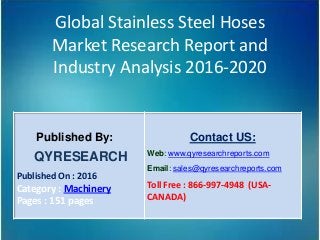 Global Stainless Steel Hoses
Market Research Report and
Industry Analysis 2016-2020
Published By:
QYRESEARCH
Published On : 2016
Category : Machinery
Pages : 151 pages
Contact US:
Web: www.qyresearchreports.com
Email: sales@qyresearchreports.com
Toll Free : 866-997-4948 (USA-
CANADA)
 