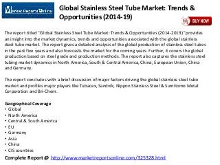 Complete Report @ http://www.marketreportsonline.com/325328.html
Global Stainless Steel Tube Market: Trends &
Opportunities (2014-19)
The report titled "Global Stainless Steel Tube Market: Trends & Opportunities (2014-2019) "provides
an insight into the market dynamics, trends and opportunities associated with the global stainless
steel tube market. The report gives a detailed analysis of the global production of stainless steel tubes
in the past five years and also forecasts the market for the coming years. Further, it covers the global
production based on steel grade and production methods. The report also captures the stainless steel
tubing market dynamics in North America, South & Central America, China, European Union, China
and Germany.
The report concludes with a brief discussion of major factors driving the global stainless steel tube
market and profiles major players like Tubacex, Sandvik, Nippon Stainless Steel & Sumitomo Metal
Corporation and Bri-Chem.
Geographical Coverage
• Global
• North America
• Central & South America
• EU
• Germany
• Asia
• China
• CIS countries
 